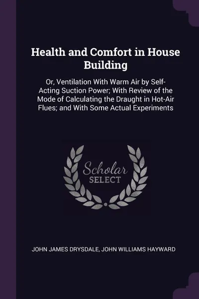 Обложка книги Health and Comfort in House Building. Or, Ventilation With Warm Air by Self-Acting Suction Power; With Review of the Mode of Calculating the Draught in Hot-Air Flues; and With Some Actual Experiments, John James Drysdale, John Williams Hayward