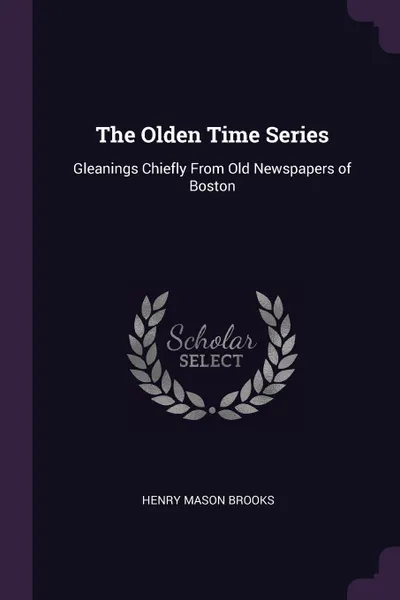 Обложка книги The Olden Time Series. Gleanings Chiefly From Old Newspapers of Boston, Henry Mason Brooks