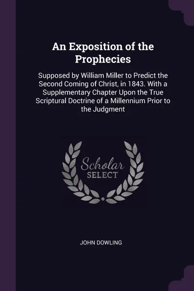 Обложка книги An Exposition of the Prophecies. Supposed by William Miller to Predict the Second Coming of Christ, in 1843. With a Supplementary Chapter Upon the True Scriptural Doctrine of a Millennium Prior to the Judgment, John Dowling