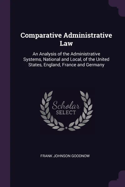 Обложка книги Comparative Administrative Law. An Analysis of the Administrative Systems, National and Local, of the United States, England, France and Germany, Frank Johnson Goodnow