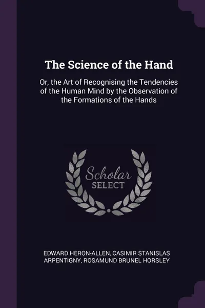 Обложка книги The Science of the Hand. Or, the Art of Recognising the Tendencies of the Human Mind by the Observation of the Formations of the Hands, Edward Heron-Allen, Casimir Stanislas Arpentigny, Rosamund Brunel Horsley