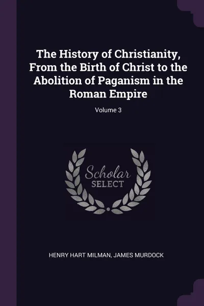 Обложка книги The History of Christianity, From the Birth of Christ to the Abolition of Paganism in the Roman Empire; Volume 3, Henry Hart Milman, James Murdock