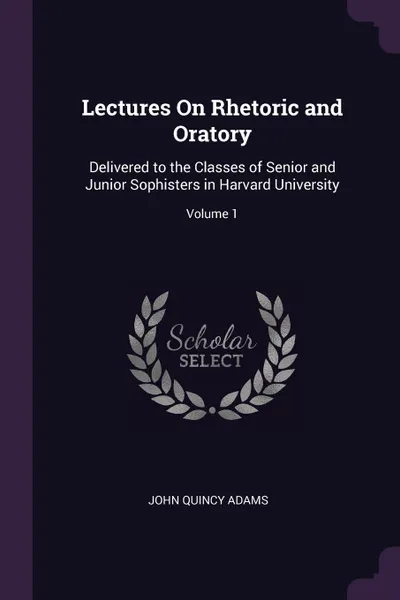 Обложка книги Lectures On Rhetoric and Oratory. Delivered to the Classes of Senior and Junior Sophisters in Harvard University; Volume 1, John Quincy Adams