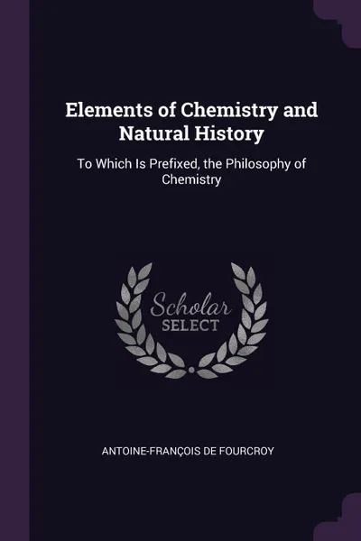 Обложка книги Elements of Chemistry and Natural History. To Which Is Prefixed, the Philosophy of Chemistry, Antoine-François De Fourcroy