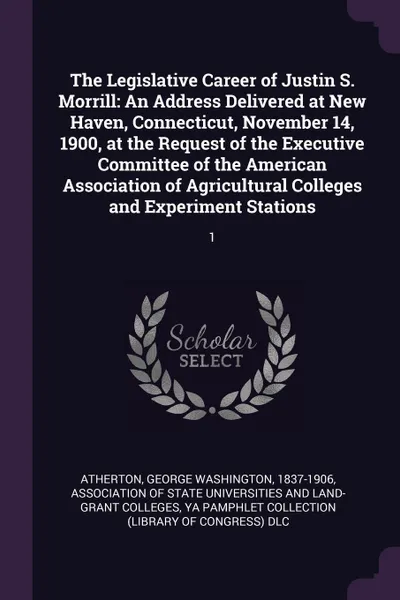 Обложка книги The Legislative Career of Justin S. Morrill. An Address Delivered at New Haven, Connecticut, November 14, 1900, at the Request of the Executive Committee of the American Association of Agricultural Colleges and Experiment Stations: 1, George Washington Atherton, YA Pamphlet Collection DLC