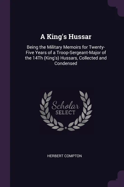 Обложка книги A King's Hussar. Being the Military Memoirs for Twenty-Five Years of a Troop-Sergeant-Major of the 14Th (King's) Hussars, Collected and Condensed, Herbert Compton