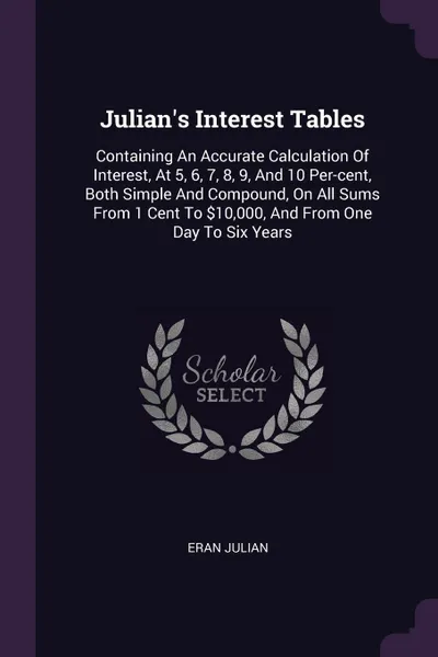 Обложка книги Julian's Interest Tables. Containing An Accurate Calculation Of Interest, At 5, 6, 7, 8, 9, And 10 Per-cent, Both Simple And Compound, On All Sums From 1 Cent To .10,000, And From One Day To Six Years, Eran Julian