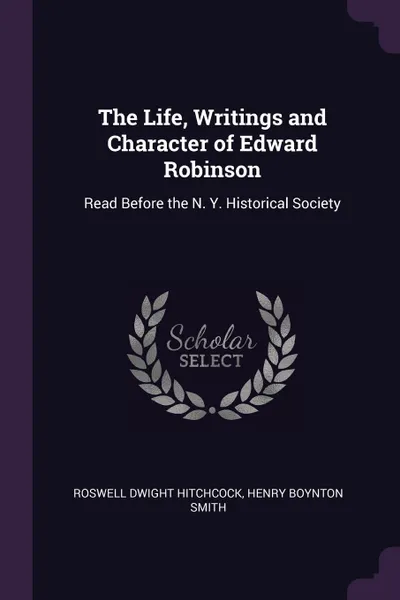 Обложка книги The Life, Writings and Character of Edward Robinson. Read Before the N. Y. Historical Society, Roswell Dwight Hitchcock, Henry Boynton Smith