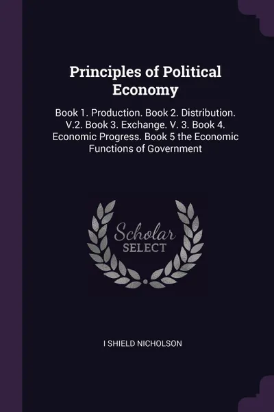 Обложка книги Principles of Political Economy. Book 1. Production. Book 2. Distribution. V.2. Book 3. Exchange. V. 3. Book 4. Economic Progress. Book 5 the Economic Functions of Government, I Shield Nicholson