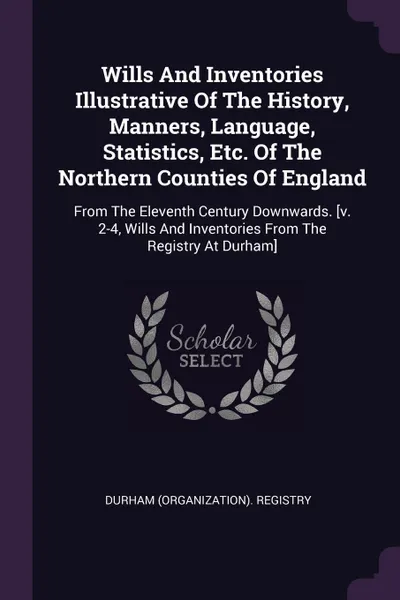 Обложка книги Wills And Inventories Illustrative Of The History, Manners, Language, Statistics, Etc. Of The Northern Counties Of England. From The Eleventh Century Downwards. .v. 2-4, Wills And Inventories From The Registry At Durham., DURHAM (Organization). Registry