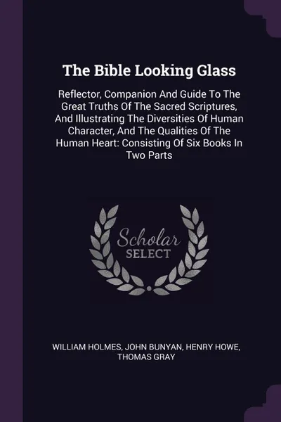 Обложка книги The Bible Looking Glass. Reflector, Companion And Guide To The Great Truths Of The Sacred Scriptures, And Illustrating The Diversities Of Human Character, And The Qualities Of The Human Heart: Consisting Of Six Books In Two Parts, William Holmes, John Bunyan, Henry Howe