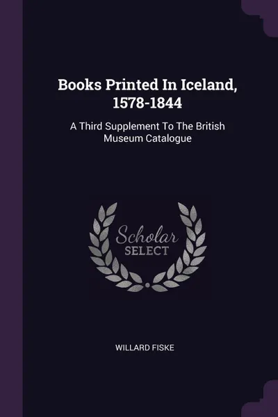 Обложка книги Books Printed In Iceland, 1578-1844. A Third Supplement To The British Museum Catalogue, Willard Fiske