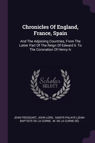 Обложка книги Chronicles Of England, France, Spain. And The Adjoining Countries, From The Latter Part Of The Reign Of Edward Ii. To The Coronation Of Henry Iv, Froissart Jean, John Lord