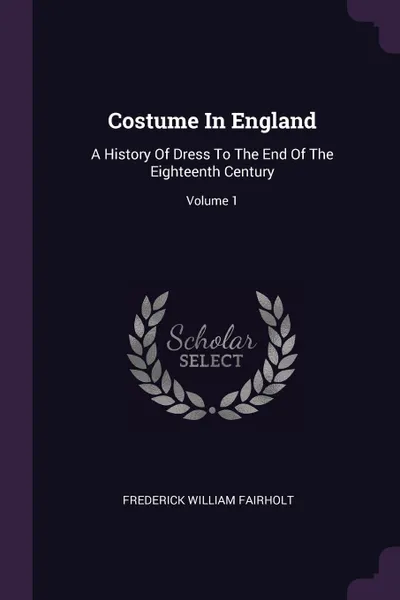 Обложка книги Costume In England. A History Of Dress To The End Of The Eighteenth Century; Volume 1, Frederick William Fairholt