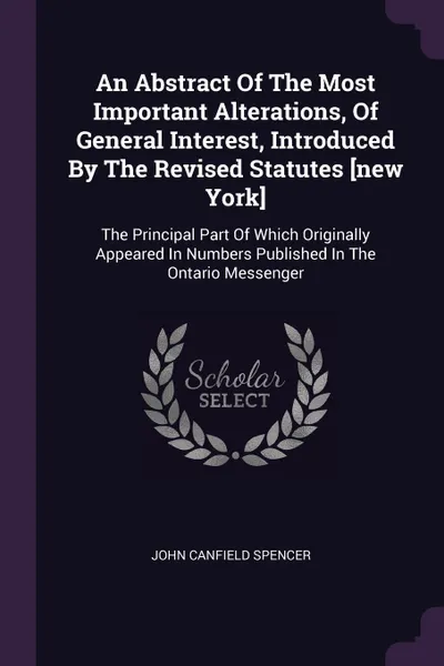 Обложка книги An Abstract Of The Most Important Alterations, Of General Interest, Introduced By The Revised Statutes .new York.. The Principal Part Of Which Originally Appeared In Numbers Published In The Ontario Messenger, John Canfield Spencer