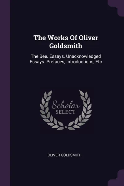Обложка книги The Works Of Oliver Goldsmith. The Bee. Essays. Unacknowledged Essays. Prefaces, Introductions, Etc, Oliver Goldsmith