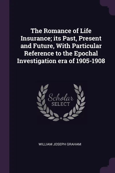 Обложка книги The Romance of Life Insurance; its Past, Present and Future, With Particular Reference to the Epochal Investigation era of 1905-1908, William Joseph Graham