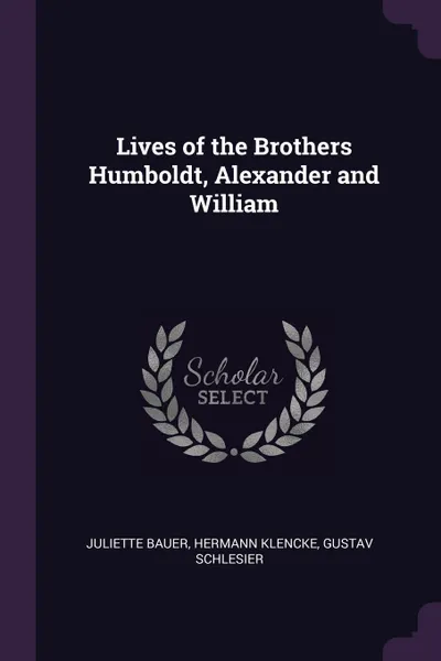 Обложка книги Lives of the Brothers Humboldt, Alexander and William, Juliette Bauer, Hermann Klencke, Gustav Schlesier