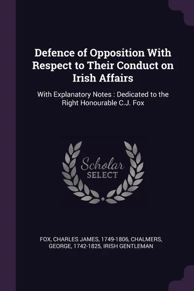Обложка книги Defence of Opposition With Respect to Their Conduct on Irish Affairs. With Explanatory Notes : Dedicated to the Right Honourable C.J. Fox, Charles James Fox, George Chalmers, Irish gentleman