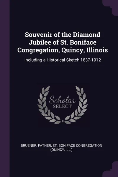 Обложка книги Souvenir of the Diamond Jubilee of St. Boniface Congregation, Quincy, Illinois. Including a Historical Sketch 1837-1912, Father Bruener, St Boniface Congregation