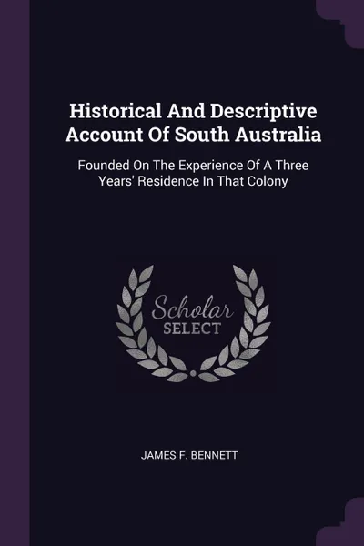 Обложка книги Historical And Descriptive Account Of South Australia. Founded On The Experience Of A Three Years' Residence In That Colony, James F. Bennett