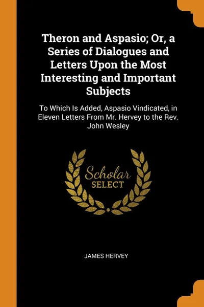 Обложка книги Theron and Aspasio; Or, a Series of Dialogues and Letters Upon the Most Interesting and Important Subjects. To Which Is Added, Aspasio Vindicated, in Eleven Letters From Mr. Hervey to the Rev. John Wesley, James Hervey