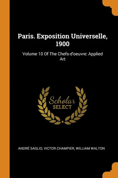 Обложка книги Paris. Exposition Universelle, 1900. Volume 10 Of The Chefs-d'oeuvre: Applied Art, André Saglio, Victor Champier, William Walton