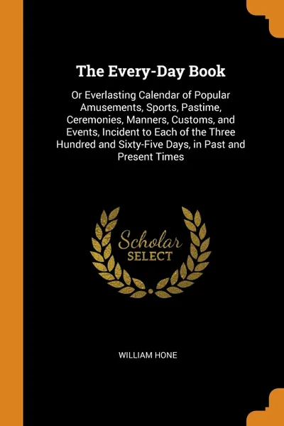 Обложка книги The Every-Day Book. Or Everlasting Calendar of Popular Amusements, Sports, Pastime, Ceremonies, Manners, Customs, and Events, Incident to Each of the Three Hundred and Sixty-Five Days, in Past and Present Times, William Hone