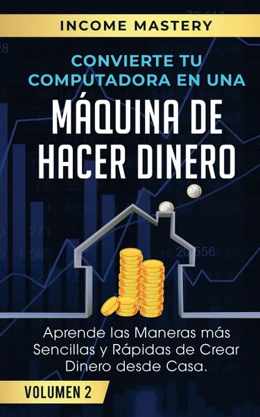 Обложка книги Convierte Tu Computadora en Una Maquina de Hacer Dinero. Aprende Las Maneras Mas Sencillas y Rapidas de Crear Dinero Desde Casa Volumen 2, Income Mastery