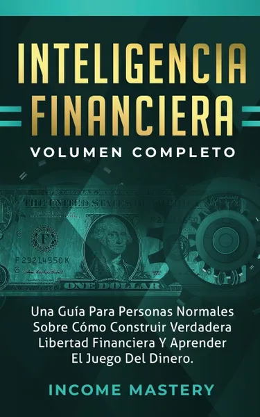 Обложка книги Inteligencia Financiera. Una Guia Para Personas Normales Sobre Como Construir Verdadera Libertad Financiera Y Aprender El Juego Del Dinero Volumen Completo, Income Mastery