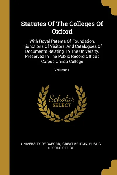 Обложка книги Statutes Of The Colleges Of Oxford. With Royal Patents Of Foundation, Injunctions Of Visitors, And Catalogues Of Documents Relating To The University, Preserved In The Public Record Office : Corpus Christi College; Volume 1, University of Oxford