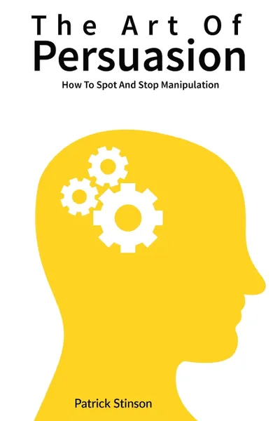 Обложка книги The Art Of Persuasion. How To Spot And Stop Manipulation, Patrick Stinson, Patrick Magana