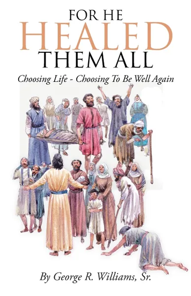 Обложка книги For He Healed Them All. Choosing Life - Choosing To Be Well Again, Sr. George R. Williams