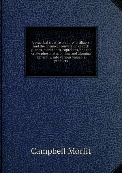 Обложка книги A practical treatise on pure fertilizers; and the chemical conversion of rock guanos, marlstones, coprolites, and the crude phosphates of lime and alumina generally, into various valuable products, Campbell Morfit