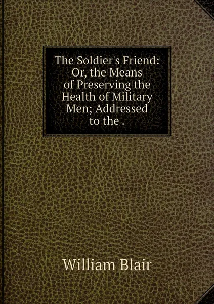 Обложка книги The Soldier's Friend: Or, the Means of Preserving the Health of Military Men; Addressed to the ., William Blair