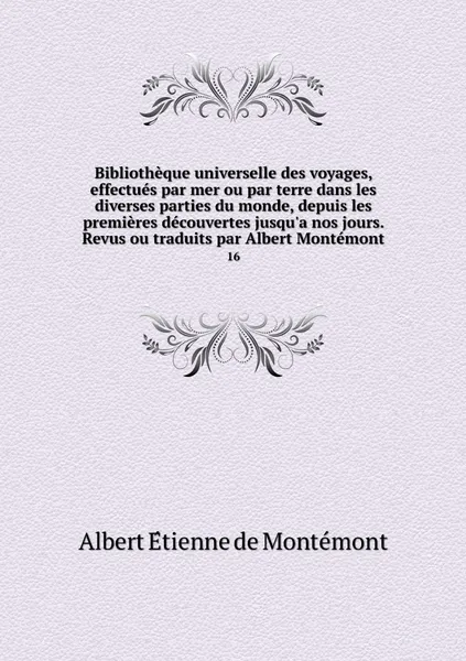 Обложка книги Bibliotheque universelle des voyages, effectues par mer ou par terre dans les diverses parties du monde, depuis les premieres decouvertes jusqu'a nos jours. Revus ou traduits par Albert Montemont. 16, Albert Étienne de Montémont