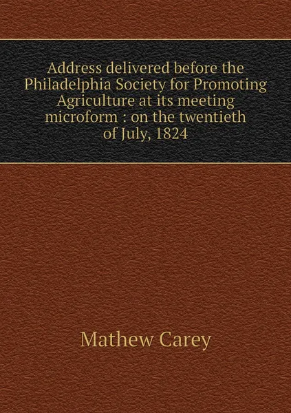 Обложка книги Address delivered before the Philadelphia Society for Promoting Agriculture at its meeting microform : on the twentieth of July, 1824, Mathew Carey