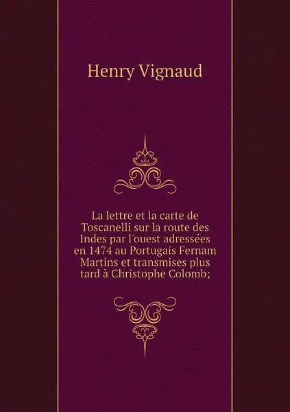 Обложка книги La lettre et la carte de Toscanelli sur la route des Indes par l'ouest adressees en 1474 au Portugais Fernam Martins et transmises plus tard a Christophe Colomb;, Henry Vignaud