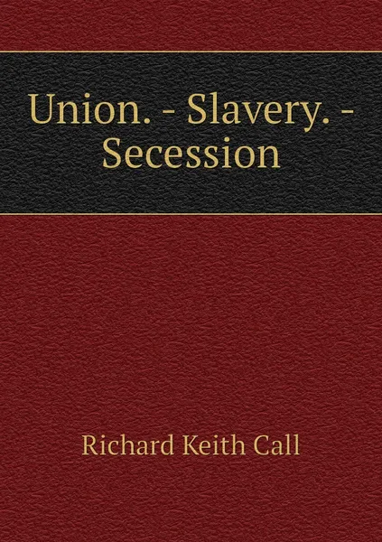 Обложка книги Union. - Slavery. - Secession, Richard Keith Call