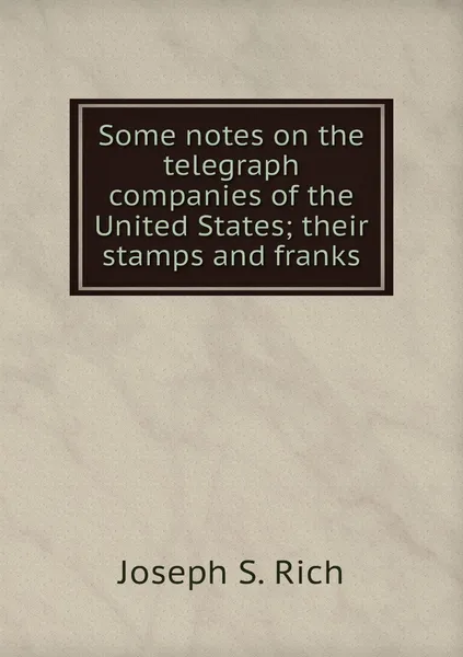 Обложка книги Some notes on the telegraph companies of the United States; their stamps and franks, Joseph S. Rich