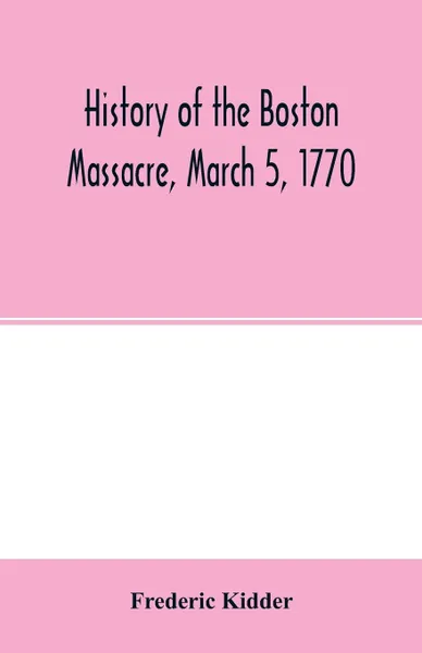 Обложка книги History of the Boston Massacre, March 5, 1770; consisting of the narrative of the town, the trial of the soldiers. and a historical introduction, containing unpublished documents of John Adams, and explanatory notes, Frederic Kidder