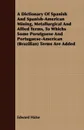 A Dictionary Of Spanish And Spanish-American Mining, Metallurgical And Allied Terms, To Whichs Some Porutguese And Portuguese-American (Brazilian) Terms Are Added - Edward Halse