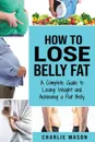 How to Lose Belly Fat. A Complete Guide to Losing Weight and Achieving a Flat Belly: How To Lose Belly Fat Belly Fat Cure How To Lose Belly Fat For Women And Men - Charlie Mason