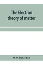 The electron theory of matter - O. W. Richardson