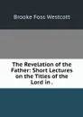 The Revelation of the Father: Short Lectures on the Titles of the Lord in . - Westcott Brooke Foss