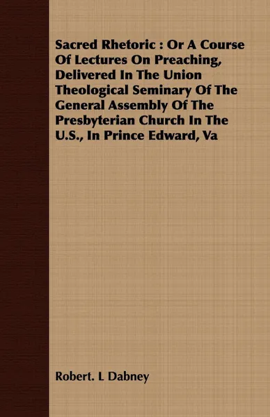 Обложка книги Sacred Rhetoric. Or A Course Of Lectures On Preaching, Delivered In The Union Theological Seminary Of The General Assembly Of The Presbyterian Church In The U.S., In Prince Edward, Va, Robert. L Dabney