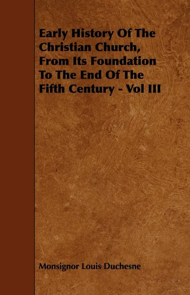 Обложка книги Early History Of The Christian Church, From Its Foundation To The End Of The Fifth Century - Vol III, Monsignor Louis Duchesne