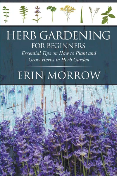 Обложка книги Herb Gardening For Beginners. Essential Tips on How to Plant and Grow Herbs in Herb Garden, Erin Morrow