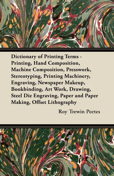 Обложка книги Dictionary of Printing Terms - Printing, Hand Composition, Machine Composition, Presswork, Stereotyping, Printing Machinery, Engraving, Newspaper Makeup, Bookbinding, Art Work, Drawing, Steel Die Engraving, Paper and Paper Making, Offset Lithography, Roy Trewin Portes