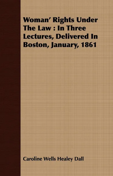 Обложка книги Woman' Rights Under The Law. In Three Lectures, Delivered In Boston, January, 1861, Caroline Wells Healey Dall